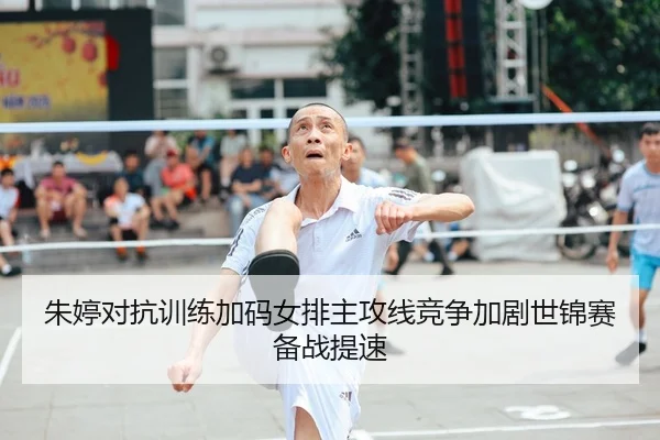 朱婷对抗训练加码女排主攻线竞争加剧世锦赛备战提速