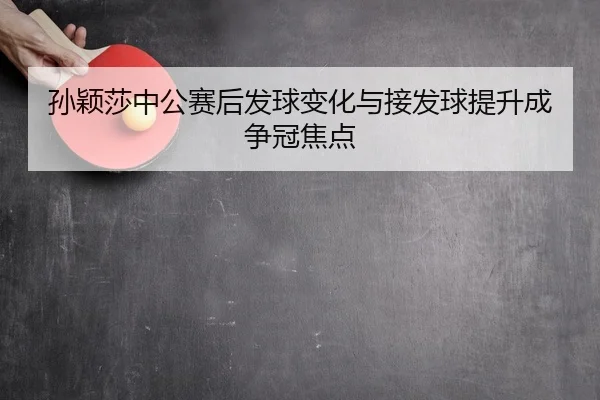 孙颖莎中公赛后发球变化与接发球提升成争冠焦点